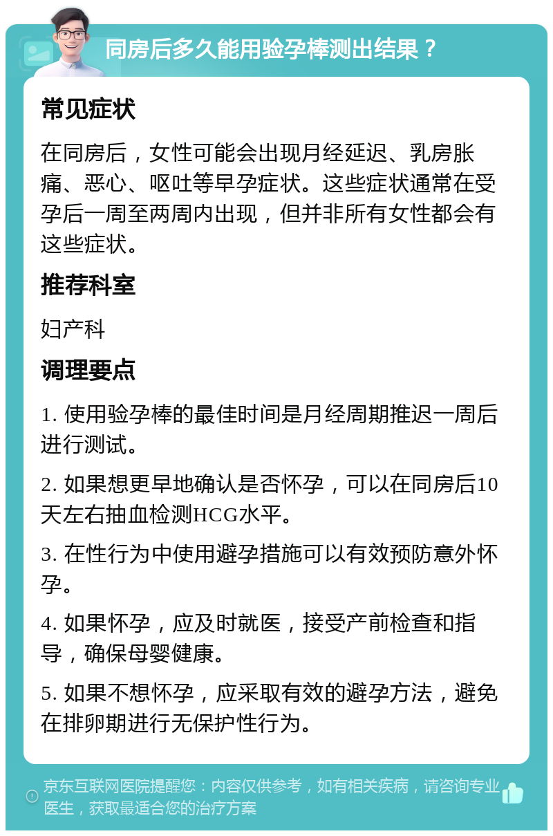 同房后多久能用验孕棒测出结果？ 常见症状 在同房后，女性可能会出现月经延迟、乳房胀痛、恶心、呕吐等早孕症状。这些症状通常在受孕后一周至两周内出现，但并非所有女性都会有这些症状。 推荐科室 妇产科 调理要点 1. 使用验孕棒的最佳时间是月经周期推迟一周后进行测试。 2. 如果想更早地确认是否怀孕，可以在同房后10天左右抽血检测HCG水平。 3. 在性行为中使用避孕措施可以有效预防意外怀孕。 4. 如果怀孕，应及时就医，接受产前检查和指导，确保母婴健康。 5. 如果不想怀孕，应采取有效的避孕方法，避免在排卵期进行无保护性行为。