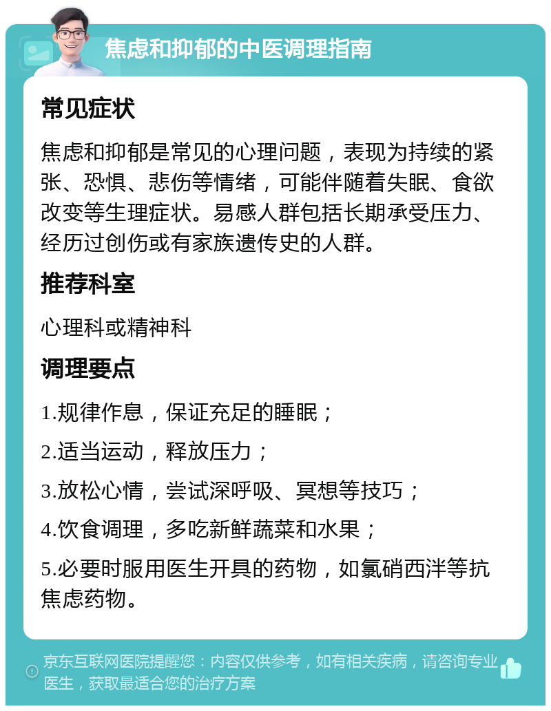 焦虑和抑郁的中医调理指南 常见症状 焦虑和抑郁是常见的心理问题，表现为持续的紧张、恐惧、悲伤等情绪，可能伴随着失眠、食欲改变等生理症状。易感人群包括长期承受压力、经历过创伤或有家族遗传史的人群。 推荐科室 心理科或精神科 调理要点 1.规律作息，保证充足的睡眠； 2.适当运动，释放压力； 3.放松心情，尝试深呼吸、冥想等技巧； 4.饮食调理，多吃新鲜蔬菜和水果； 5.必要时服用医生开具的药物，如氯硝西泮等抗焦虑药物。