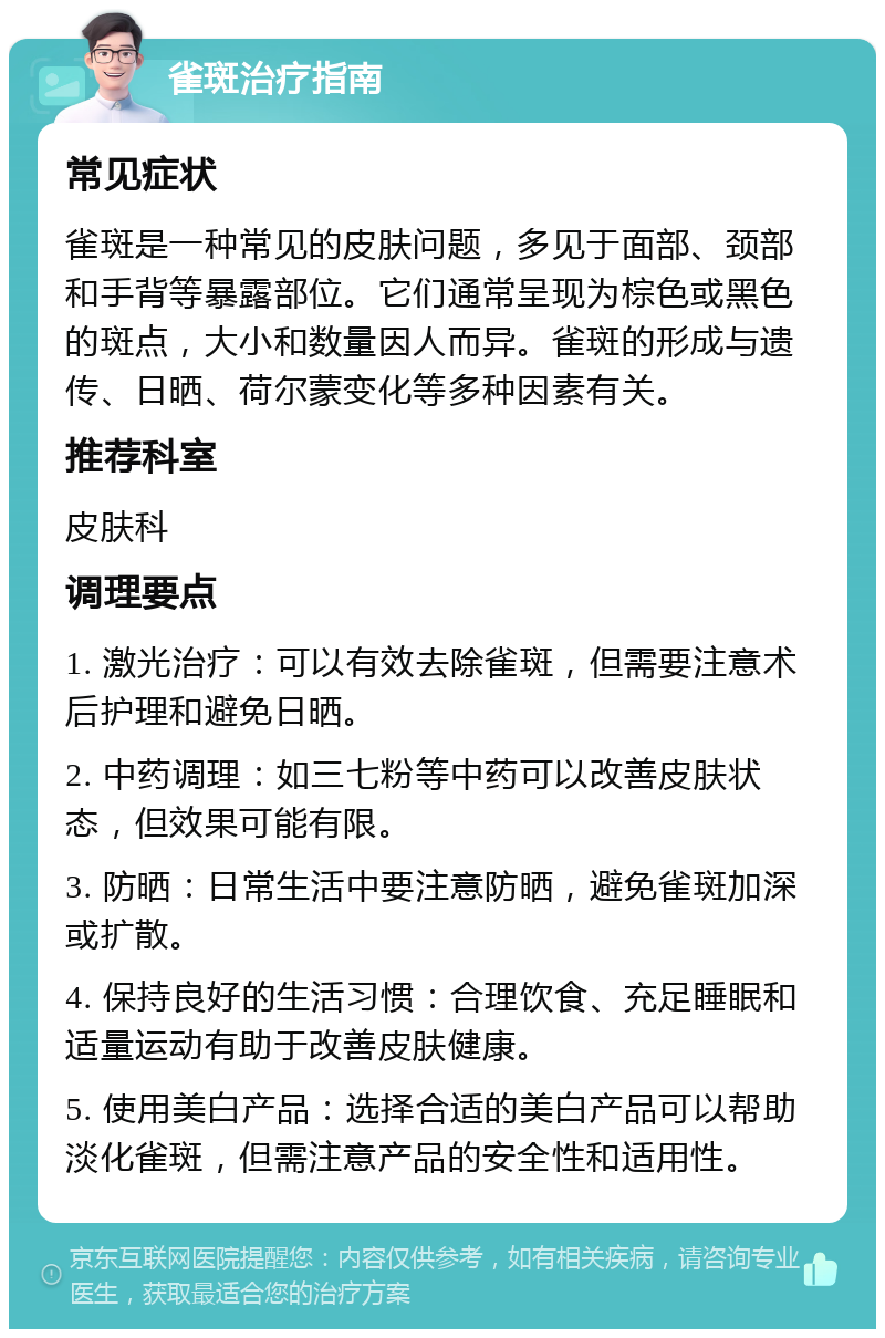 雀斑治疗指南 常见症状 雀斑是一种常见的皮肤问题，多见于面部、颈部和手背等暴露部位。它们通常呈现为棕色或黑色的斑点，大小和数量因人而异。雀斑的形成与遗传、日晒、荷尔蒙变化等多种因素有关。 推荐科室 皮肤科 调理要点 1. 激光治疗：可以有效去除雀斑，但需要注意术后护理和避免日晒。 2. 中药调理：如三七粉等中药可以改善皮肤状态，但效果可能有限。 3. 防晒：日常生活中要注意防晒，避免雀斑加深或扩散。 4. 保持良好的生活习惯：合理饮食、充足睡眠和适量运动有助于改善皮肤健康。 5. 使用美白产品：选择合适的美白产品可以帮助淡化雀斑，但需注意产品的安全性和适用性。