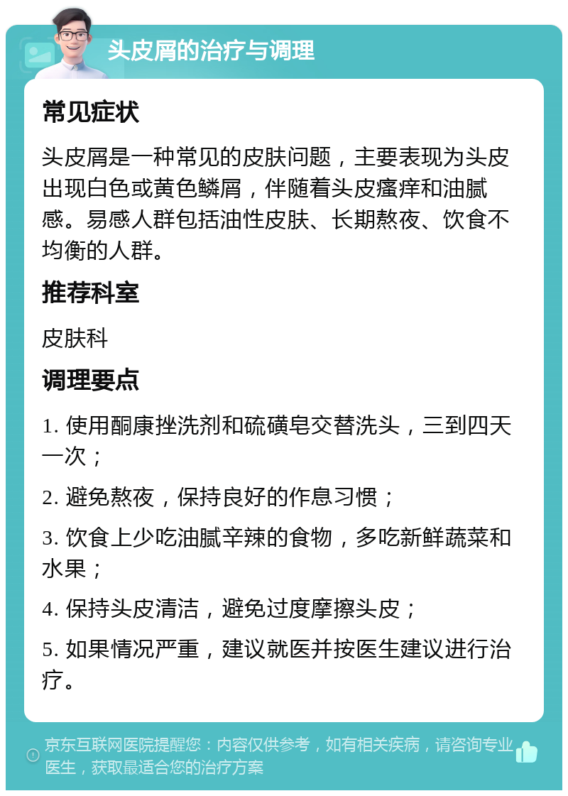 头皮屑的治疗与调理 常见症状 头皮屑是一种常见的皮肤问题，主要表现为头皮出现白色或黄色鳞屑，伴随着头皮瘙痒和油腻感。易感人群包括油性皮肤、长期熬夜、饮食不均衡的人群。 推荐科室 皮肤科 调理要点 1. 使用酮康挫洗剂和硫磺皂交替洗头，三到四天一次； 2. 避免熬夜，保持良好的作息习惯； 3. 饮食上少吃油腻辛辣的食物，多吃新鲜蔬菜和水果； 4. 保持头皮清洁，避免过度摩擦头皮； 5. 如果情况严重，建议就医并按医生建议进行治疗。