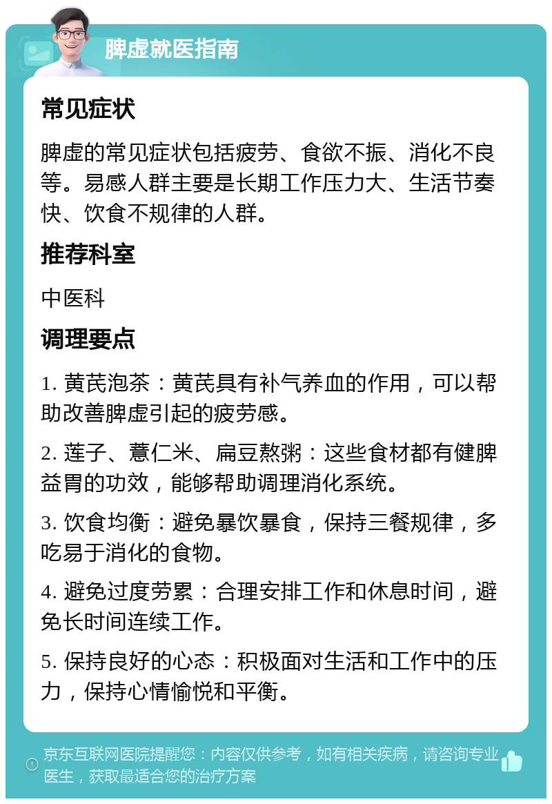 脾虚就医指南 常见症状 脾虚的常见症状包括疲劳、食欲不振、消化不良等。易感人群主要是长期工作压力大、生活节奏快、饮食不规律的人群。 推荐科室 中医科 调理要点 1. 黄芪泡茶：黄芪具有补气养血的作用，可以帮助改善脾虚引起的疲劳感。 2. 莲子、薏仁米、扁豆熬粥：这些食材都有健脾益胃的功效，能够帮助调理消化系统。 3. 饮食均衡：避免暴饮暴食，保持三餐规律，多吃易于消化的食物。 4. 避免过度劳累：合理安排工作和休息时间，避免长时间连续工作。 5. 保持良好的心态：积极面对生活和工作中的压力，保持心情愉悦和平衡。