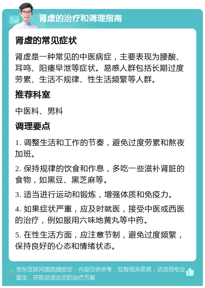 肾虚的治疗和调理指南 肾虚的常见症状 肾虚是一种常见的中医病症，主要表现为腰酸、耳鸣、阳痿早泄等症状。易感人群包括长期过度劳累、生活不规律、性生活频繁等人群。 推荐科室 中医科、男科 调理要点 1. 调整生活和工作的节奏，避免过度劳累和熬夜加班。 2. 保持规律的饮食和作息，多吃一些滋补肾脏的食物，如黑豆、黑芝麻等。 3. 适当进行运动和锻炼，增强体质和免疫力。 4. 如果症状严重，应及时就医，接受中医或西医的治疗，例如服用六味地黄丸等中药。 5. 在性生活方面，应注意节制，避免过度频繁，保持良好的心态和情绪状态。