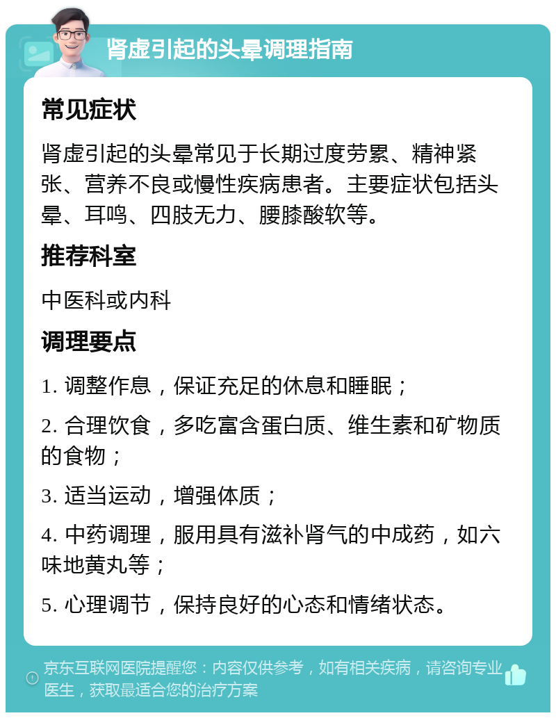 肾虚引起的头晕调理指南 常见症状 肾虚引起的头晕常见于长期过度劳累、精神紧张、营养不良或慢性疾病患者。主要症状包括头晕、耳鸣、四肢无力、腰膝酸软等。 推荐科室 中医科或内科 调理要点 1. 调整作息，保证充足的休息和睡眠； 2. 合理饮食，多吃富含蛋白质、维生素和矿物质的食物； 3. 适当运动，增强体质； 4. 中药调理，服用具有滋补肾气的中成药，如六味地黄丸等； 5. 心理调节，保持良好的心态和情绪状态。