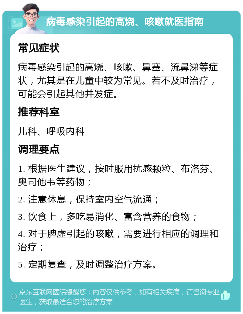 病毒感染引起的高烧、咳嗽就医指南 常见症状 病毒感染引起的高烧、咳嗽、鼻塞、流鼻涕等症状，尤其是在儿童中较为常见。若不及时治疗，可能会引起其他并发症。 推荐科室 儿科、呼吸内科 调理要点 1. 根据医生建议，按时服用抗感颗粒、布洛芬、奥司他韦等药物； 2. 注意休息，保持室内空气流通； 3. 饮食上，多吃易消化、富含营养的食物； 4. 对于脾虚引起的咳嗽，需要进行相应的调理和治疗； 5. 定期复查，及时调整治疗方案。