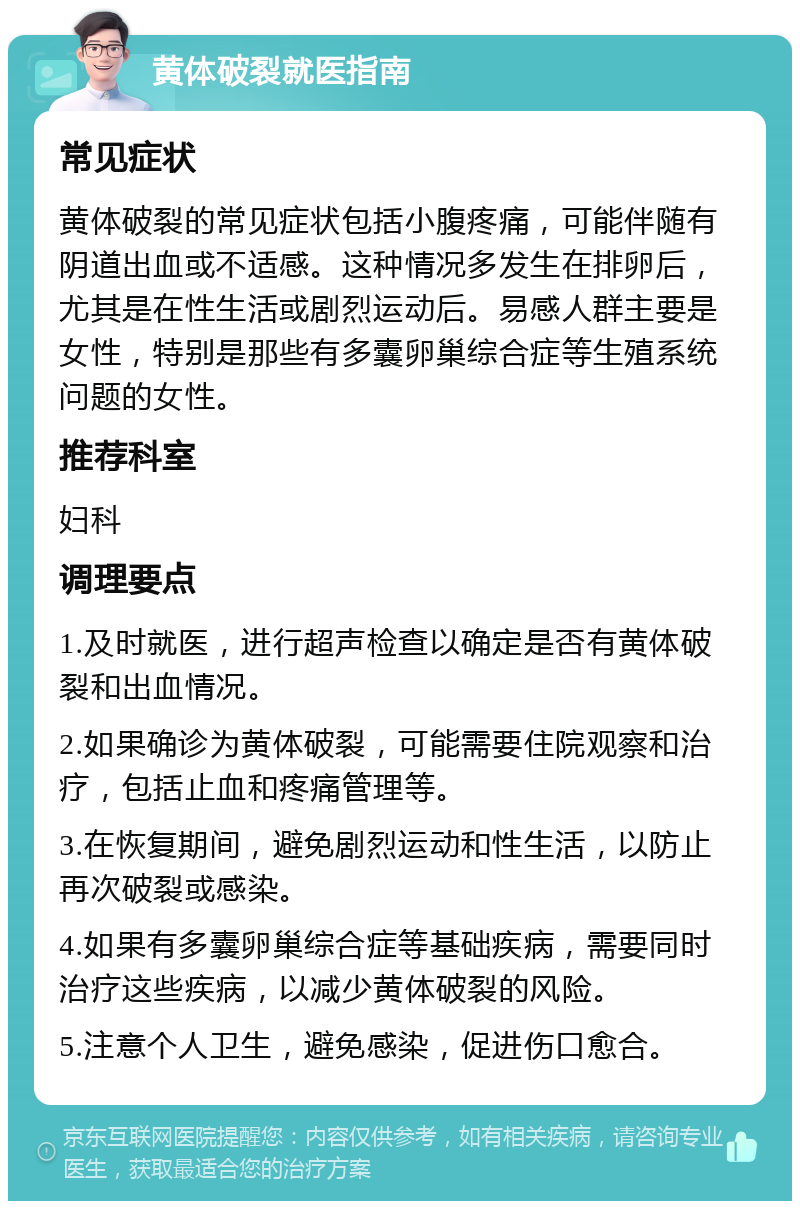 黄体破裂就医指南 常见症状 黄体破裂的常见症状包括小腹疼痛，可能伴随有阴道出血或不适感。这种情况多发生在排卵后，尤其是在性生活或剧烈运动后。易感人群主要是女性，特别是那些有多囊卵巢综合症等生殖系统问题的女性。 推荐科室 妇科 调理要点 1.及时就医，进行超声检查以确定是否有黄体破裂和出血情况。 2.如果确诊为黄体破裂，可能需要住院观察和治疗，包括止血和疼痛管理等。 3.在恢复期间，避免剧烈运动和性生活，以防止再次破裂或感染。 4.如果有多囊卵巢综合症等基础疾病，需要同时治疗这些疾病，以减少黄体破裂的风险。 5.注意个人卫生，避免感染，促进伤口愈合。