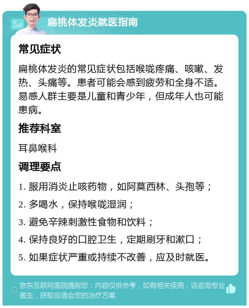 扁桃体发炎就医指南 常见症状 扁桃体发炎的常见症状包括喉咙疼痛、咳嗽、发热、头痛等。患者可能会感到疲劳和全身不适。易感人群主要是儿童和青少年，但成年人也可能患病。 推荐科室 耳鼻喉科 调理要点 1. 服用消炎止咳药物，如阿莫西林、头孢等； 2. 多喝水，保持喉咙湿润； 3. 避免辛辣刺激性食物和饮料； 4. 保持良好的口腔卫生，定期刷牙和漱口； 5. 如果症状严重或持续不改善，应及时就医。