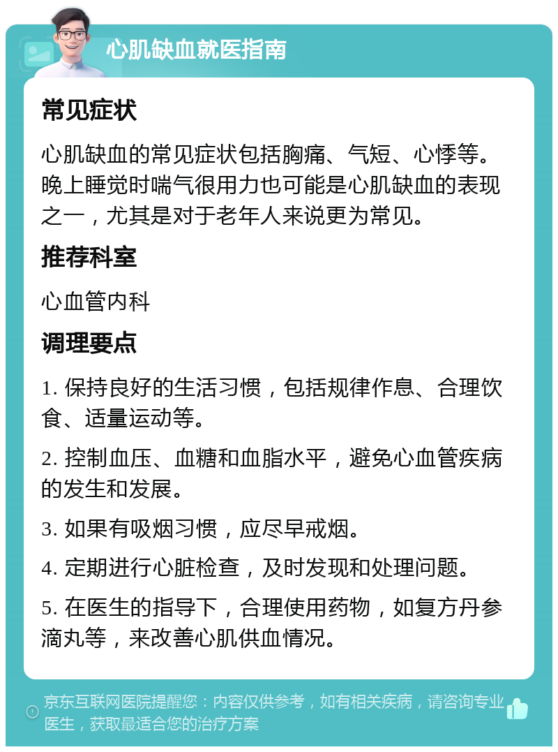 心肌缺血就医指南 常见症状 心肌缺血的常见症状包括胸痛、气短、心悸等。晚上睡觉时喘气很用力也可能是心肌缺血的表现之一，尤其是对于老年人来说更为常见。 推荐科室 心血管内科 调理要点 1. 保持良好的生活习惯，包括规律作息、合理饮食、适量运动等。 2. 控制血压、血糖和血脂水平，避免心血管疾病的发生和发展。 3. 如果有吸烟习惯，应尽早戒烟。 4. 定期进行心脏检查，及时发现和处理问题。 5. 在医生的指导下，合理使用药物，如复方丹参滴丸等，来改善心肌供血情况。