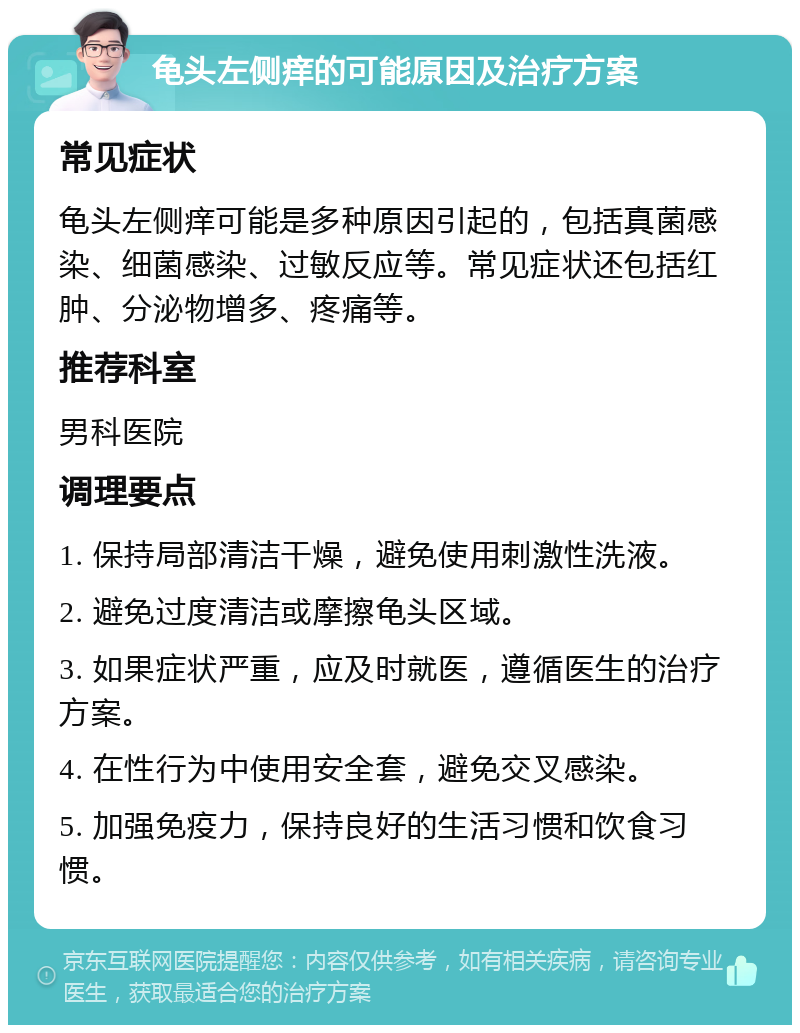 龟头左侧痒的可能原因及治疗方案 常见症状 龟头左侧痒可能是多种原因引起的，包括真菌感染、细菌感染、过敏反应等。常见症状还包括红肿、分泌物增多、疼痛等。 推荐科室 男科医院 调理要点 1. 保持局部清洁干燥，避免使用刺激性洗液。 2. 避免过度清洁或摩擦龟头区域。 3. 如果症状严重，应及时就医，遵循医生的治疗方案。 4. 在性行为中使用安全套，避免交叉感染。 5. 加强免疫力，保持良好的生活习惯和饮食习惯。