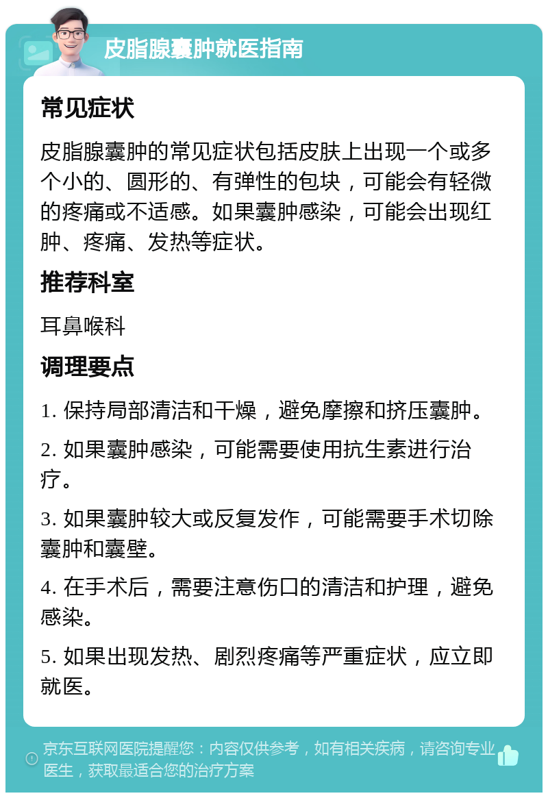 皮脂腺囊肿就医指南 常见症状 皮脂腺囊肿的常见症状包括皮肤上出现一个或多个小的、圆形的、有弹性的包块，可能会有轻微的疼痛或不适感。如果囊肿感染，可能会出现红肿、疼痛、发热等症状。 推荐科室 耳鼻喉科 调理要点 1. 保持局部清洁和干燥，避免摩擦和挤压囊肿。 2. 如果囊肿感染，可能需要使用抗生素进行治疗。 3. 如果囊肿较大或反复发作，可能需要手术切除囊肿和囊壁。 4. 在手术后，需要注意伤口的清洁和护理，避免感染。 5. 如果出现发热、剧烈疼痛等严重症状，应立即就医。