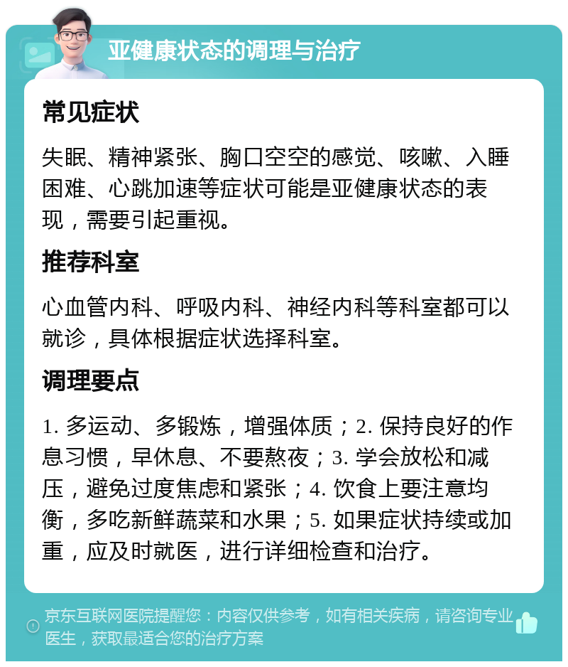 亚健康状态的调理与治疗 常见症状 失眠、精神紧张、胸口空空的感觉、咳嗽、入睡困难、心跳加速等症状可能是亚健康状态的表现，需要引起重视。 推荐科室 心血管内科、呼吸内科、神经内科等科室都可以就诊，具体根据症状选择科室。 调理要点 1. 多运动、多锻炼，增强体质；2. 保持良好的作息习惯，早休息、不要熬夜；3. 学会放松和减压，避免过度焦虑和紧张；4. 饮食上要注意均衡，多吃新鲜蔬菜和水果；5. 如果症状持续或加重，应及时就医，进行详细检查和治疗。