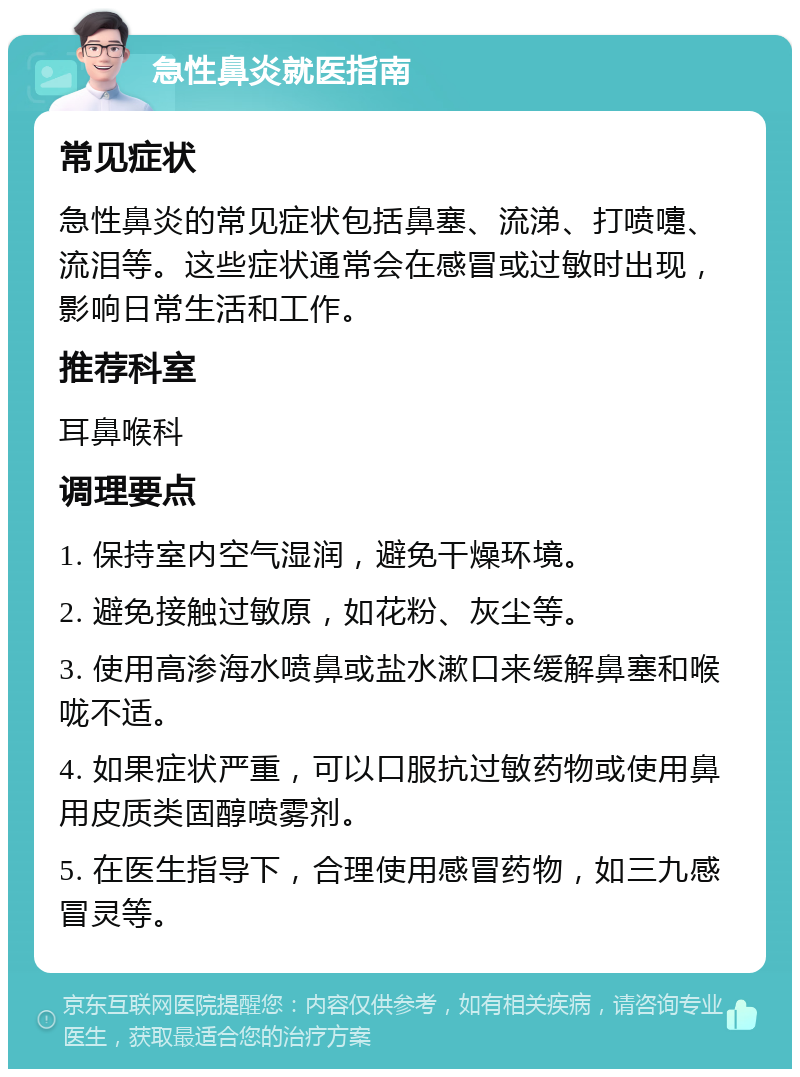 急性鼻炎就医指南 常见症状 急性鼻炎的常见症状包括鼻塞、流涕、打喷嚏、流泪等。这些症状通常会在感冒或过敏时出现，影响日常生活和工作。 推荐科室 耳鼻喉科 调理要点 1. 保持室内空气湿润，避免干燥环境。 2. 避免接触过敏原，如花粉、灰尘等。 3. 使用高渗海水喷鼻或盐水漱口来缓解鼻塞和喉咙不适。 4. 如果症状严重，可以口服抗过敏药物或使用鼻用皮质类固醇喷雾剂。 5. 在医生指导下，合理使用感冒药物，如三九感冒灵等。