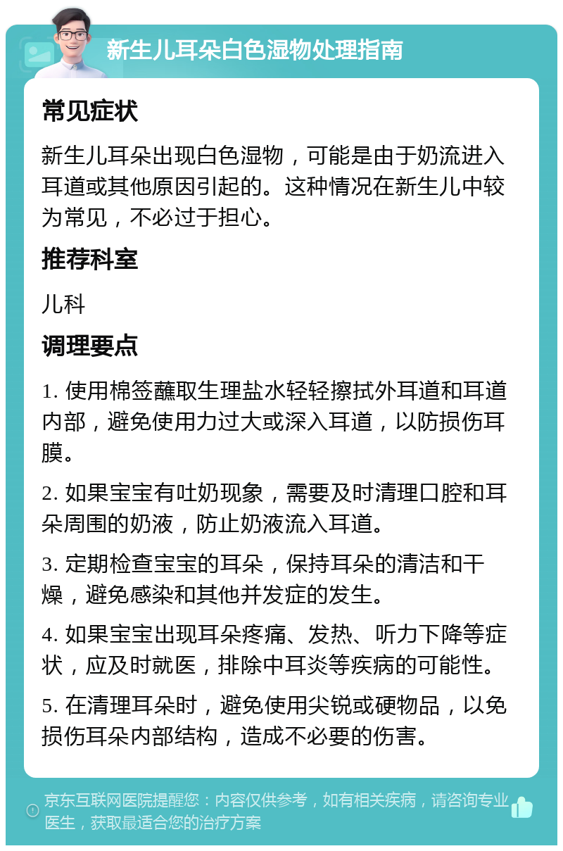 新生儿耳朵白色湿物处理指南 常见症状 新生儿耳朵出现白色湿物，可能是由于奶流进入耳道或其他原因引起的。这种情况在新生儿中较为常见，不必过于担心。 推荐科室 儿科 调理要点 1. 使用棉签蘸取生理盐水轻轻擦拭外耳道和耳道内部，避免使用力过大或深入耳道，以防损伤耳膜。 2. 如果宝宝有吐奶现象，需要及时清理口腔和耳朵周围的奶液，防止奶液流入耳道。 3. 定期检查宝宝的耳朵，保持耳朵的清洁和干燥，避免感染和其他并发症的发生。 4. 如果宝宝出现耳朵疼痛、发热、听力下降等症状，应及时就医，排除中耳炎等疾病的可能性。 5. 在清理耳朵时，避免使用尖锐或硬物品，以免损伤耳朵内部结构，造成不必要的伤害。