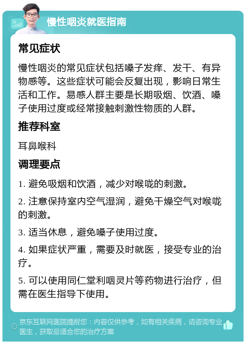 慢性咽炎就医指南 常见症状 慢性咽炎的常见症状包括嗓子发痒、发干、有异物感等。这些症状可能会反复出现，影响日常生活和工作。易感人群主要是长期吸烟、饮酒、嗓子使用过度或经常接触刺激性物质的人群。 推荐科室 耳鼻喉科 调理要点 1. 避免吸烟和饮酒，减少对喉咙的刺激。 2. 注意保持室内空气湿润，避免干燥空气对喉咙的刺激。 3. 适当休息，避免嗓子使用过度。 4. 如果症状严重，需要及时就医，接受专业的治疗。 5. 可以使用同仁堂利咽灵片等药物进行治疗，但需在医生指导下使用。