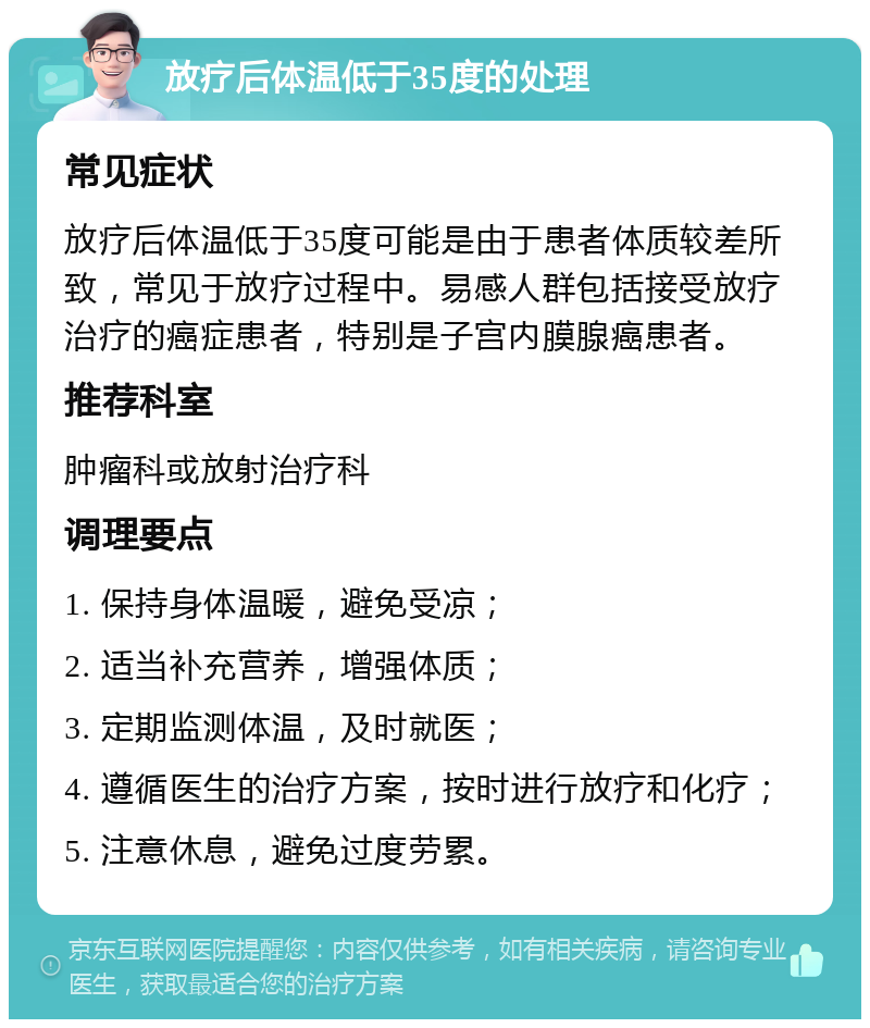 放疗后体温低于35度的处理 常见症状 放疗后体温低于35度可能是由于患者体质较差所致，常见于放疗过程中。易感人群包括接受放疗治疗的癌症患者，特别是子宫内膜腺癌患者。 推荐科室 肿瘤科或放射治疗科 调理要点 1. 保持身体温暖，避免受凉； 2. 适当补充营养，增强体质； 3. 定期监测体温，及时就医； 4. 遵循医生的治疗方案，按时进行放疗和化疗； 5. 注意休息，避免过度劳累。