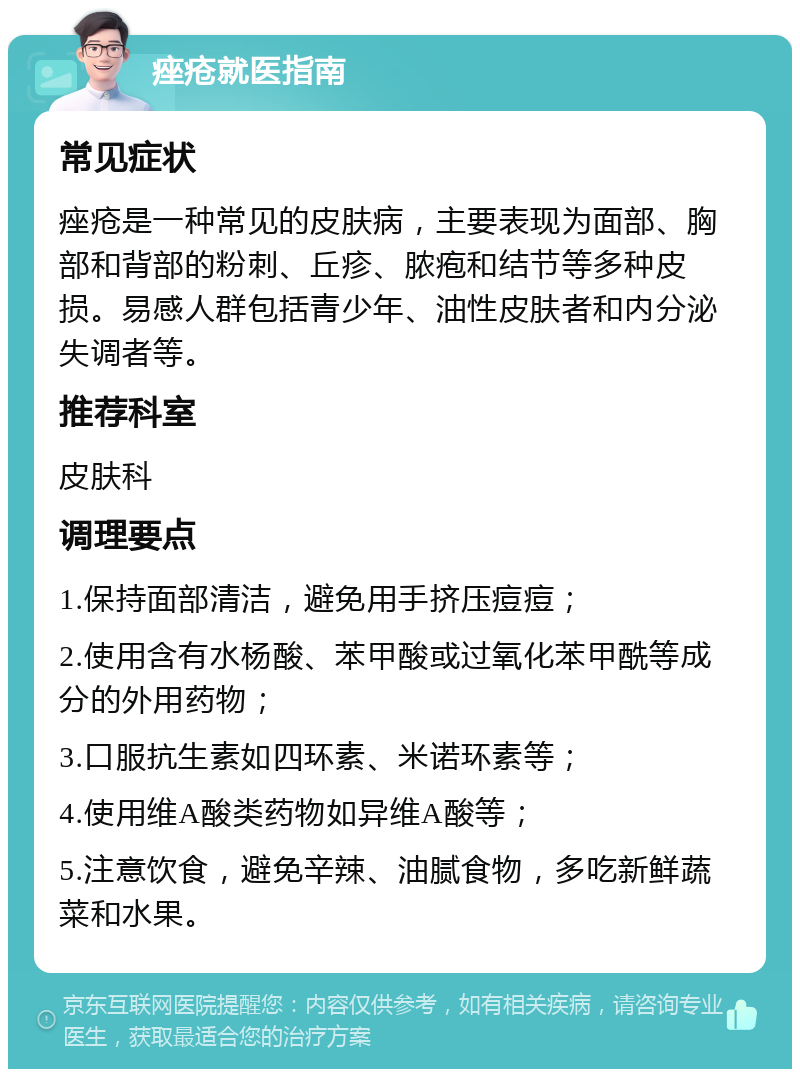 痤疮就医指南 常见症状 痤疮是一种常见的皮肤病，主要表现为面部、胸部和背部的粉刺、丘疹、脓疱和结节等多种皮损。易感人群包括青少年、油性皮肤者和内分泌失调者等。 推荐科室 皮肤科 调理要点 1.保持面部清洁，避免用手挤压痘痘； 2.使用含有水杨酸、苯甲酸或过氧化苯甲酰等成分的外用药物； 3.口服抗生素如四环素、米诺环素等； 4.使用维A酸类药物如异维A酸等； 5.注意饮食，避免辛辣、油腻食物，多吃新鲜蔬菜和水果。