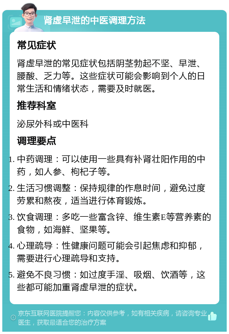 肾虚早泄的中医调理方法 常见症状 肾虚早泄的常见症状包括阴茎勃起不坚、早泄、腰酸、乏力等。这些症状可能会影响到个人的日常生活和情绪状态，需要及时就医。 推荐科室 泌尿外科或中医科 调理要点 中药调理：可以使用一些具有补肾壮阳作用的中药，如人参、枸杞子等。 生活习惯调整：保持规律的作息时间，避免过度劳累和熬夜，适当进行体育锻炼。 饮食调理：多吃一些富含锌、维生素E等营养素的食物，如海鲜、坚果等。 心理疏导：性健康问题可能会引起焦虑和抑郁，需要进行心理疏导和支持。 避免不良习惯：如过度手淫、吸烟、饮酒等，这些都可能加重肾虚早泄的症状。