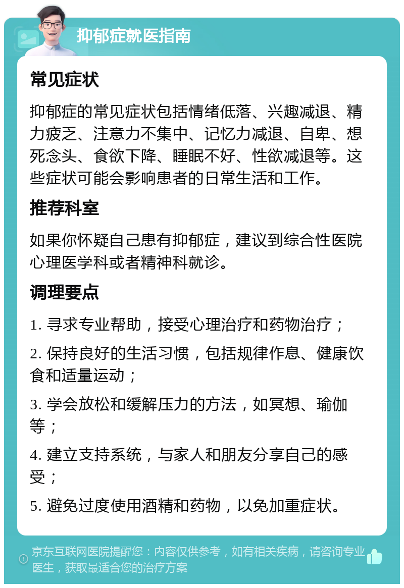 抑郁症就医指南 常见症状 抑郁症的常见症状包括情绪低落、兴趣减退、精力疲乏、注意力不集中、记忆力减退、自卑、想死念头、食欲下降、睡眠不好、性欲减退等。这些症状可能会影响患者的日常生活和工作。 推荐科室 如果你怀疑自己患有抑郁症，建议到综合性医院心理医学科或者精神科就诊。 调理要点 1. 寻求专业帮助，接受心理治疗和药物治疗； 2. 保持良好的生活习惯，包括规律作息、健康饮食和适量运动； 3. 学会放松和缓解压力的方法，如冥想、瑜伽等； 4. 建立支持系统，与家人和朋友分享自己的感受； 5. 避免过度使用酒精和药物，以免加重症状。