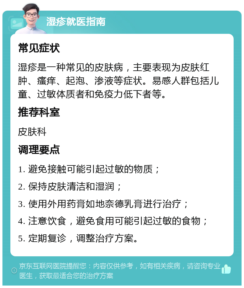 湿疹就医指南 常见症状 湿疹是一种常见的皮肤病，主要表现为皮肤红肿、瘙痒、起泡、渗液等症状。易感人群包括儿童、过敏体质者和免疫力低下者等。 推荐科室 皮肤科 调理要点 1. 避免接触可能引起过敏的物质； 2. 保持皮肤清洁和湿润； 3. 使用外用药膏如地奈德乳膏进行治疗； 4. 注意饮食，避免食用可能引起过敏的食物； 5. 定期复诊，调整治疗方案。