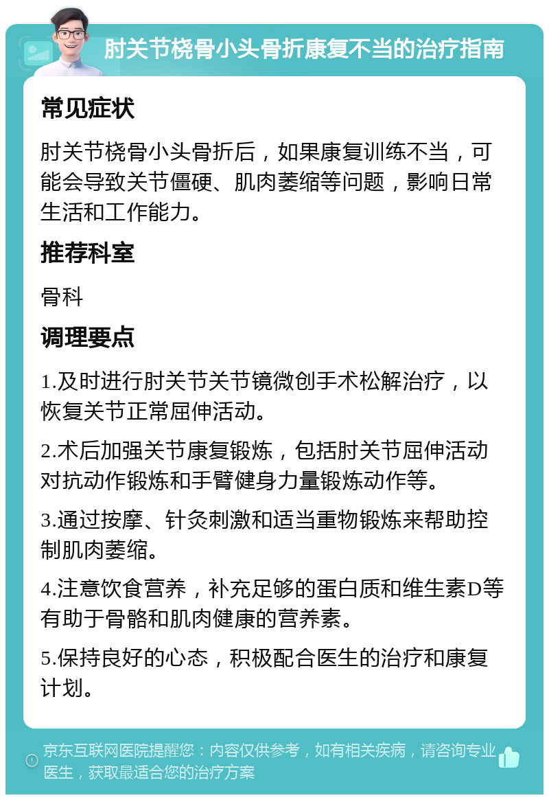 肘关节桡骨小头骨折康复不当的治疗指南 常见症状 肘关节桡骨小头骨折后，如果康复训练不当，可能会导致关节僵硬、肌肉萎缩等问题，影响日常生活和工作能力。 推荐科室 骨科 调理要点 1.及时进行肘关节关节镜微创手术松解治疗，以恢复关节正常屈伸活动。 2.术后加强关节康复锻炼，包括肘关节屈伸活动对抗动作锻炼和手臂健身力量锻炼动作等。 3.通过按摩、针灸刺激和适当重物锻炼来帮助控制肌肉萎缩。 4.注意饮食营养，补充足够的蛋白质和维生素D等有助于骨骼和肌肉健康的营养素。 5.保持良好的心态，积极配合医生的治疗和康复计划。