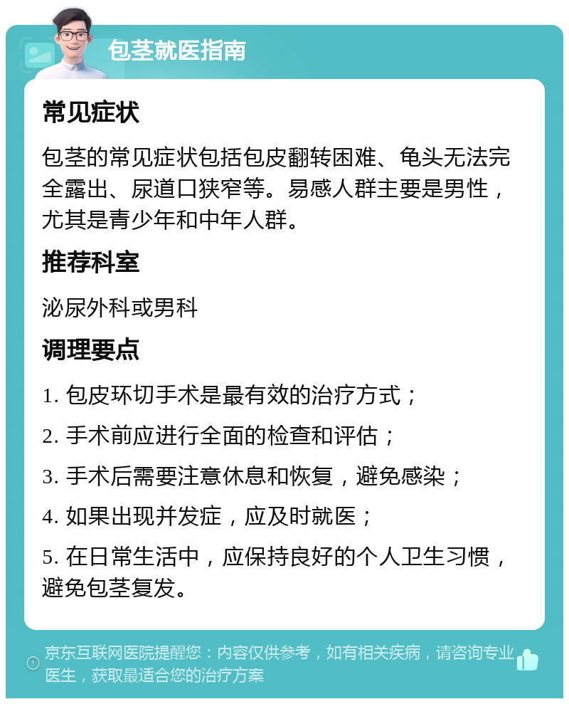 包茎就医指南 常见症状 包茎的常见症状包括包皮翻转困难、龟头无法完全露出、尿道口狭窄等。易感人群主要是男性，尤其是青少年和中年人群。 推荐科室 泌尿外科或男科 调理要点 1. 包皮环切手术是最有效的治疗方式； 2. 手术前应进行全面的检查和评估； 3. 手术后需要注意休息和恢复，避免感染； 4. 如果出现并发症，应及时就医； 5. 在日常生活中，应保持良好的个人卫生习惯，避免包茎复发。