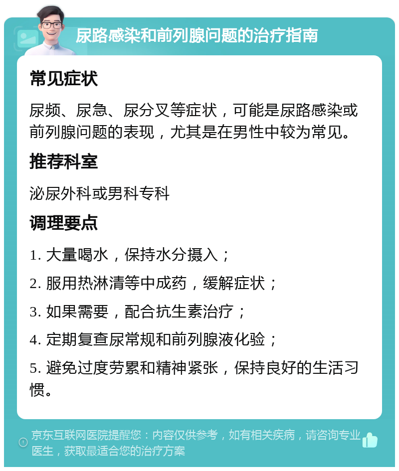 尿路感染和前列腺问题的治疗指南 常见症状 尿频、尿急、尿分叉等症状，可能是尿路感染或前列腺问题的表现，尤其是在男性中较为常见。 推荐科室 泌尿外科或男科专科 调理要点 1. 大量喝水，保持水分摄入； 2. 服用热淋清等中成药，缓解症状； 3. 如果需要，配合抗生素治疗； 4. 定期复查尿常规和前列腺液化验； 5. 避免过度劳累和精神紧张，保持良好的生活习惯。