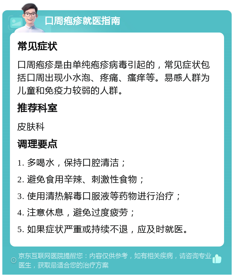 口周疱疹就医指南 常见症状 口周疱疹是由单纯疱疹病毒引起的，常见症状包括口周出现小水泡、疼痛、瘙痒等。易感人群为儿童和免疫力较弱的人群。 推荐科室 皮肤科 调理要点 1. 多喝水，保持口腔清洁； 2. 避免食用辛辣、刺激性食物； 3. 使用清热解毒口服液等药物进行治疗； 4. 注意休息，避免过度疲劳； 5. 如果症状严重或持续不退，应及时就医。