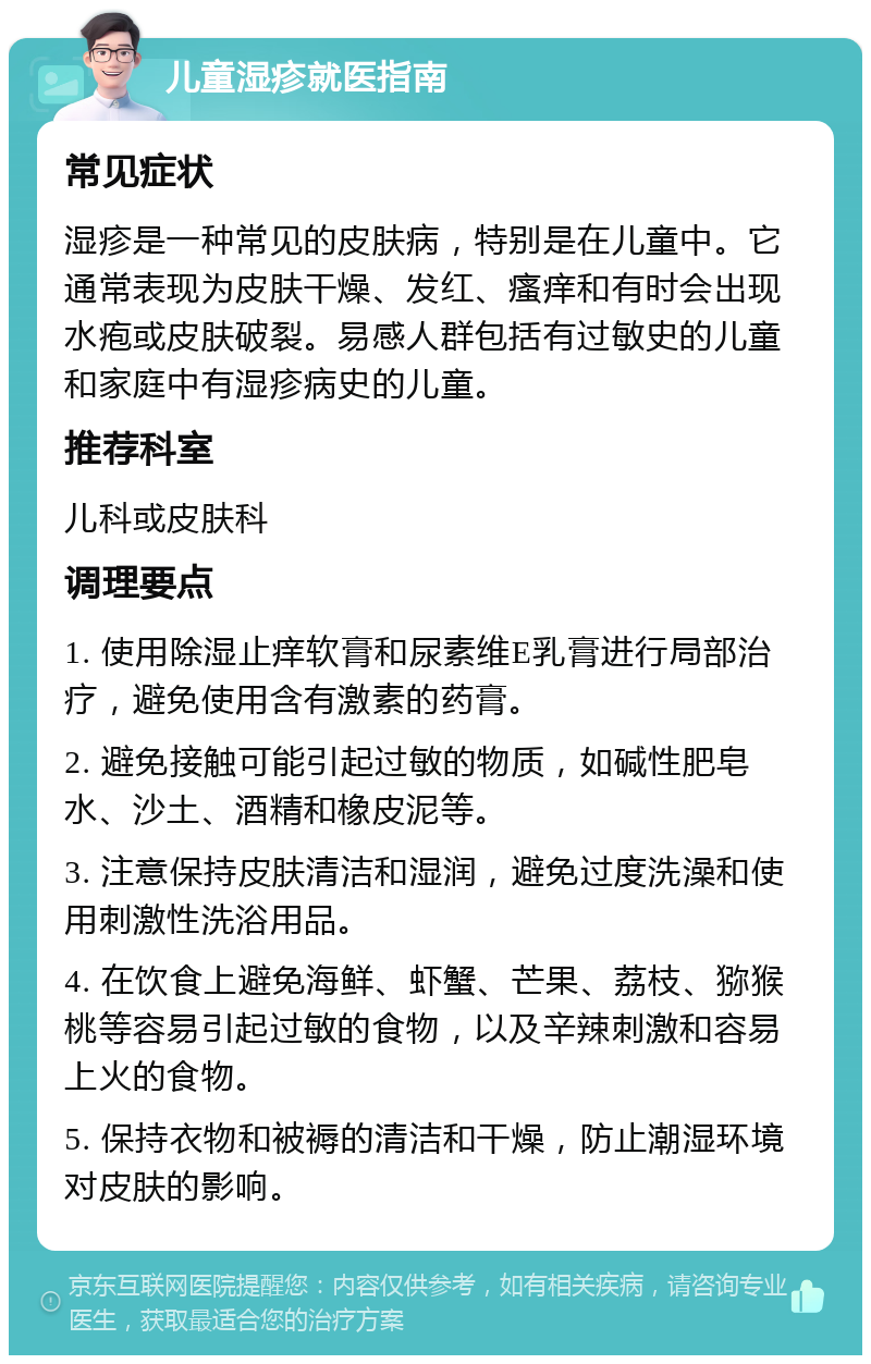 儿童湿疹就医指南 常见症状 湿疹是一种常见的皮肤病，特别是在儿童中。它通常表现为皮肤干燥、发红、瘙痒和有时会出现水疱或皮肤破裂。易感人群包括有过敏史的儿童和家庭中有湿疹病史的儿童。 推荐科室 儿科或皮肤科 调理要点 1. 使用除湿止痒软膏和尿素维E乳膏进行局部治疗，避免使用含有激素的药膏。 2. 避免接触可能引起过敏的物质，如碱性肥皂水、沙土、酒精和橡皮泥等。 3. 注意保持皮肤清洁和湿润，避免过度洗澡和使用刺激性洗浴用品。 4. 在饮食上避免海鲜、虾蟹、芒果、荔枝、猕猴桃等容易引起过敏的食物，以及辛辣刺激和容易上火的食物。 5. 保持衣物和被褥的清洁和干燥，防止潮湿环境对皮肤的影响。