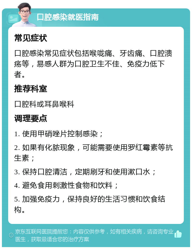 口腔感染就医指南 常见症状 口腔感染常见症状包括喉咙痛、牙齿痛、口腔溃疡等，易感人群为口腔卫生不佳、免疫力低下者。 推荐科室 口腔科或耳鼻喉科 调理要点 1. 使用甲硝唑片控制感染； 2. 如果有化脓现象，可能需要使用罗红霉素等抗生素； 3. 保持口腔清洁，定期刷牙和使用漱口水； 4. 避免食用刺激性食物和饮料； 5. 加强免疫力，保持良好的生活习惯和饮食结构。