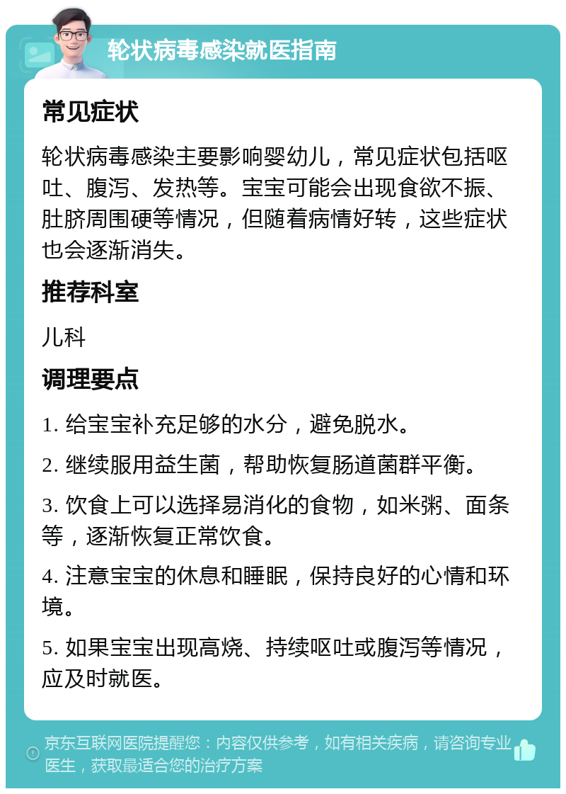 轮状病毒感染就医指南 常见症状 轮状病毒感染主要影响婴幼儿，常见症状包括呕吐、腹泻、发热等。宝宝可能会出现食欲不振、肚脐周围硬等情况，但随着病情好转，这些症状也会逐渐消失。 推荐科室 儿科 调理要点 1. 给宝宝补充足够的水分，避免脱水。 2. 继续服用益生菌，帮助恢复肠道菌群平衡。 3. 饮食上可以选择易消化的食物，如米粥、面条等，逐渐恢复正常饮食。 4. 注意宝宝的休息和睡眠，保持良好的心情和环境。 5. 如果宝宝出现高烧、持续呕吐或腹泻等情况，应及时就医。