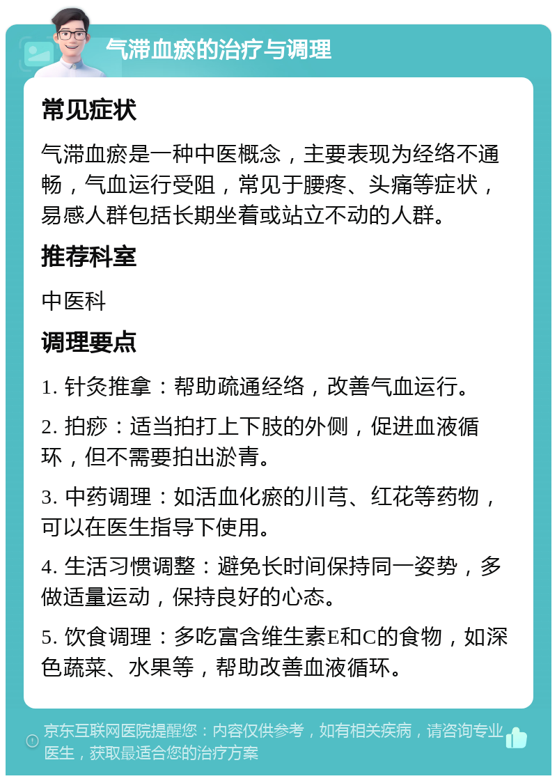 气滞血瘀的治疗与调理 常见症状 气滞血瘀是一种中医概念，主要表现为经络不通畅，气血运行受阻，常见于腰疼、头痛等症状，易感人群包括长期坐着或站立不动的人群。 推荐科室 中医科 调理要点 1. 针灸推拿：帮助疏通经络，改善气血运行。 2. 拍痧：适当拍打上下肢的外侧，促进血液循环，但不需要拍出淤青。 3. 中药调理：如活血化瘀的川芎、红花等药物，可以在医生指导下使用。 4. 生活习惯调整：避免长时间保持同一姿势，多做适量运动，保持良好的心态。 5. 饮食调理：多吃富含维生素E和C的食物，如深色蔬菜、水果等，帮助改善血液循环。