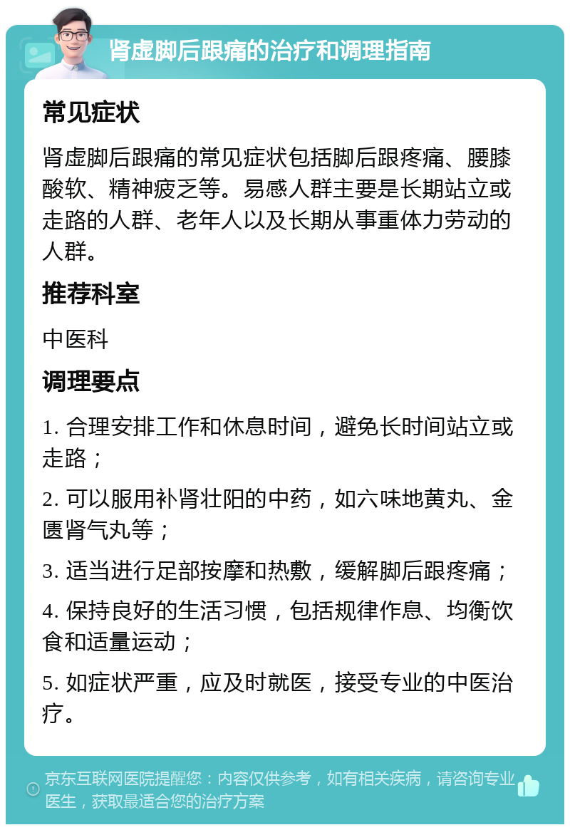 肾虚脚后跟痛的治疗和调理指南 常见症状 肾虚脚后跟痛的常见症状包括脚后跟疼痛、腰膝酸软、精神疲乏等。易感人群主要是长期站立或走路的人群、老年人以及长期从事重体力劳动的人群。 推荐科室 中医科 调理要点 1. 合理安排工作和休息时间，避免长时间站立或走路； 2. 可以服用补肾壮阳的中药，如六味地黄丸、金匮肾气丸等； 3. 适当进行足部按摩和热敷，缓解脚后跟疼痛； 4. 保持良好的生活习惯，包括规律作息、均衡饮食和适量运动； 5. 如症状严重，应及时就医，接受专业的中医治疗。