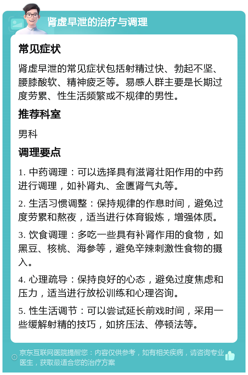 肾虚早泄的治疗与调理 常见症状 肾虚早泄的常见症状包括射精过快、勃起不坚、腰膝酸软、精神疲乏等。易感人群主要是长期过度劳累、性生活频繁或不规律的男性。 推荐科室 男科 调理要点 1. 中药调理：可以选择具有滋肾壮阳作用的中药进行调理，如补肾丸、金匮肾气丸等。 2. 生活习惯调整：保持规律的作息时间，避免过度劳累和熬夜，适当进行体育锻炼，增强体质。 3. 饮食调理：多吃一些具有补肾作用的食物，如黑豆、核桃、海参等，避免辛辣刺激性食物的摄入。 4. 心理疏导：保持良好的心态，避免过度焦虑和压力，适当进行放松训练和心理咨询。 5. 性生活调节：可以尝试延长前戏时间，采用一些缓解射精的技巧，如挤压法、停顿法等。