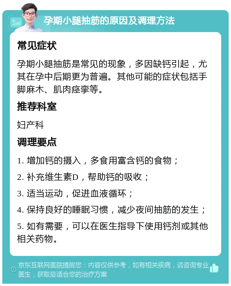 孕期小腿抽筋的原因及调理方法 常见症状 孕期小腿抽筋是常见的现象，多因缺钙引起，尤其在孕中后期更为普遍。其他可能的症状包括手脚麻木、肌肉痉挛等。 推荐科室 妇产科 调理要点 1. 增加钙的摄入，多食用富含钙的食物； 2. 补充维生素D，帮助钙的吸收； 3. 适当运动，促进血液循环； 4. 保持良好的睡眠习惯，减少夜间抽筋的发生； 5. 如有需要，可以在医生指导下使用钙剂或其他相关药物。