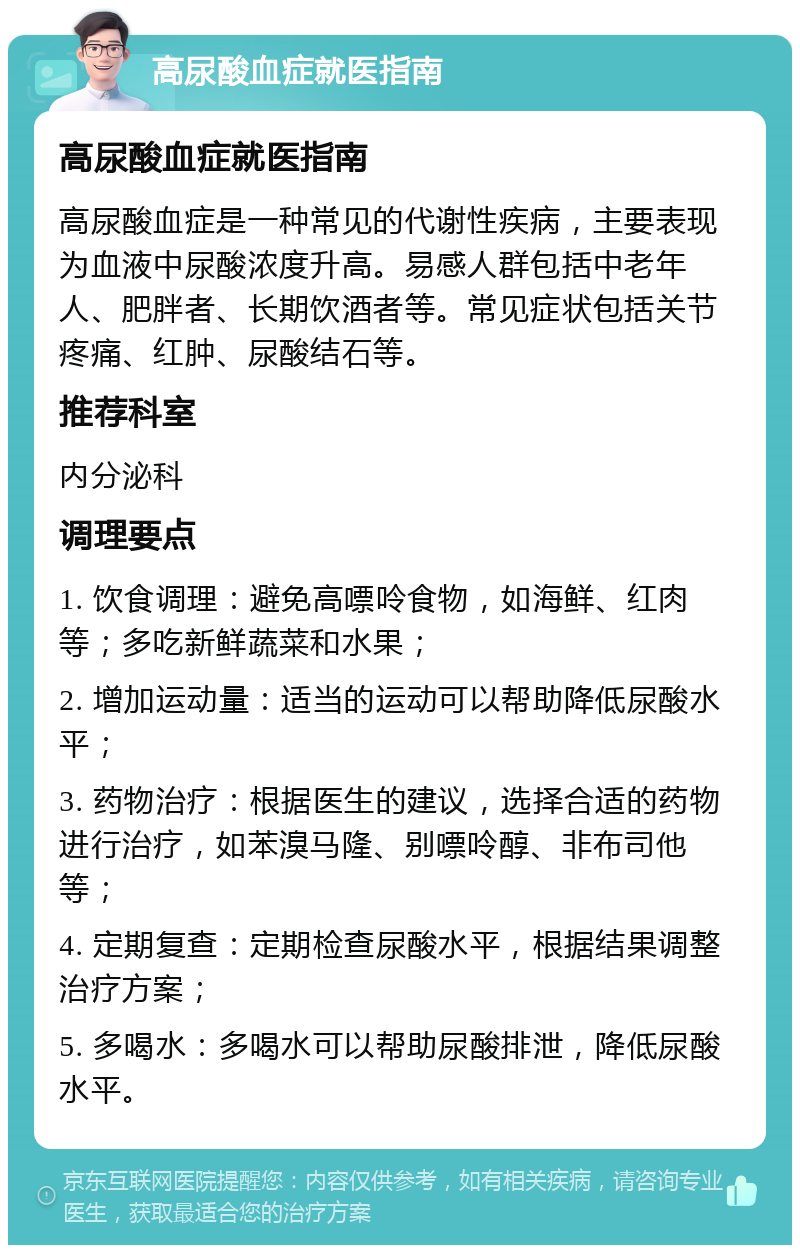 高尿酸血症就医指南 高尿酸血症就医指南 高尿酸血症是一种常见的代谢性疾病，主要表现为血液中尿酸浓度升高。易感人群包括中老年人、肥胖者、长期饮酒者等。常见症状包括关节疼痛、红肿、尿酸结石等。 推荐科室 内分泌科 调理要点 1. 饮食调理：避免高嘌呤食物，如海鲜、红肉等；多吃新鲜蔬菜和水果； 2. 增加运动量：适当的运动可以帮助降低尿酸水平； 3. 药物治疗：根据医生的建议，选择合适的药物进行治疗，如苯溴马隆、别嘌呤醇、非布司他等； 4. 定期复查：定期检查尿酸水平，根据结果调整治疗方案； 5. 多喝水：多喝水可以帮助尿酸排泄，降低尿酸水平。