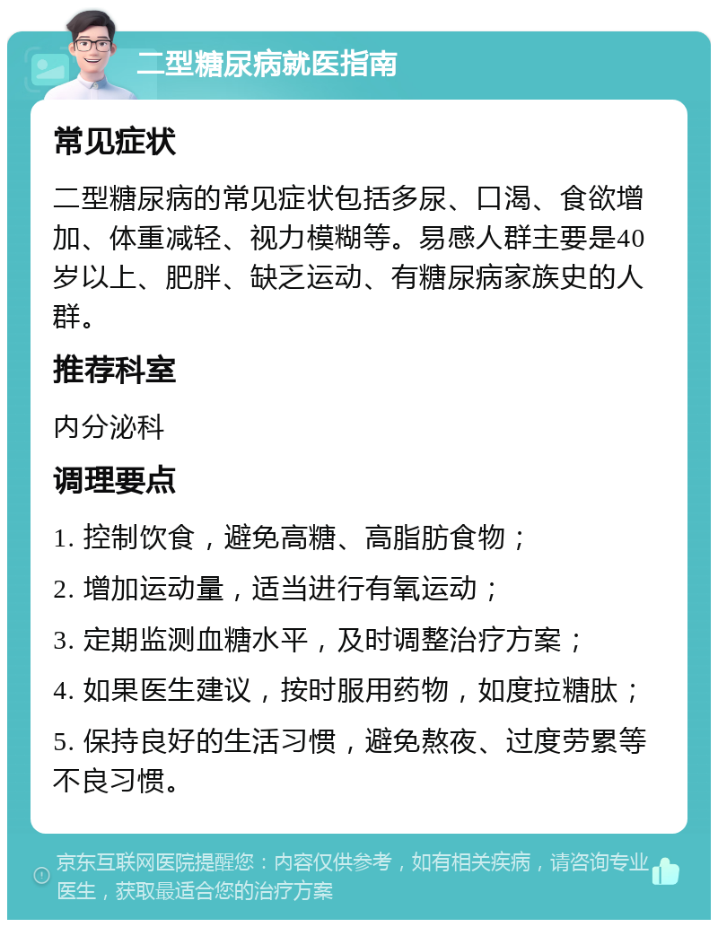 二型糖尿病就医指南 常见症状 二型糖尿病的常见症状包括多尿、口渴、食欲增加、体重减轻、视力模糊等。易感人群主要是40岁以上、肥胖、缺乏运动、有糖尿病家族史的人群。 推荐科室 内分泌科 调理要点 1. 控制饮食，避免高糖、高脂肪食物； 2. 增加运动量，适当进行有氧运动； 3. 定期监测血糖水平，及时调整治疗方案； 4. 如果医生建议，按时服用药物，如度拉糖肽； 5. 保持良好的生活习惯，避免熬夜、过度劳累等不良习惯。