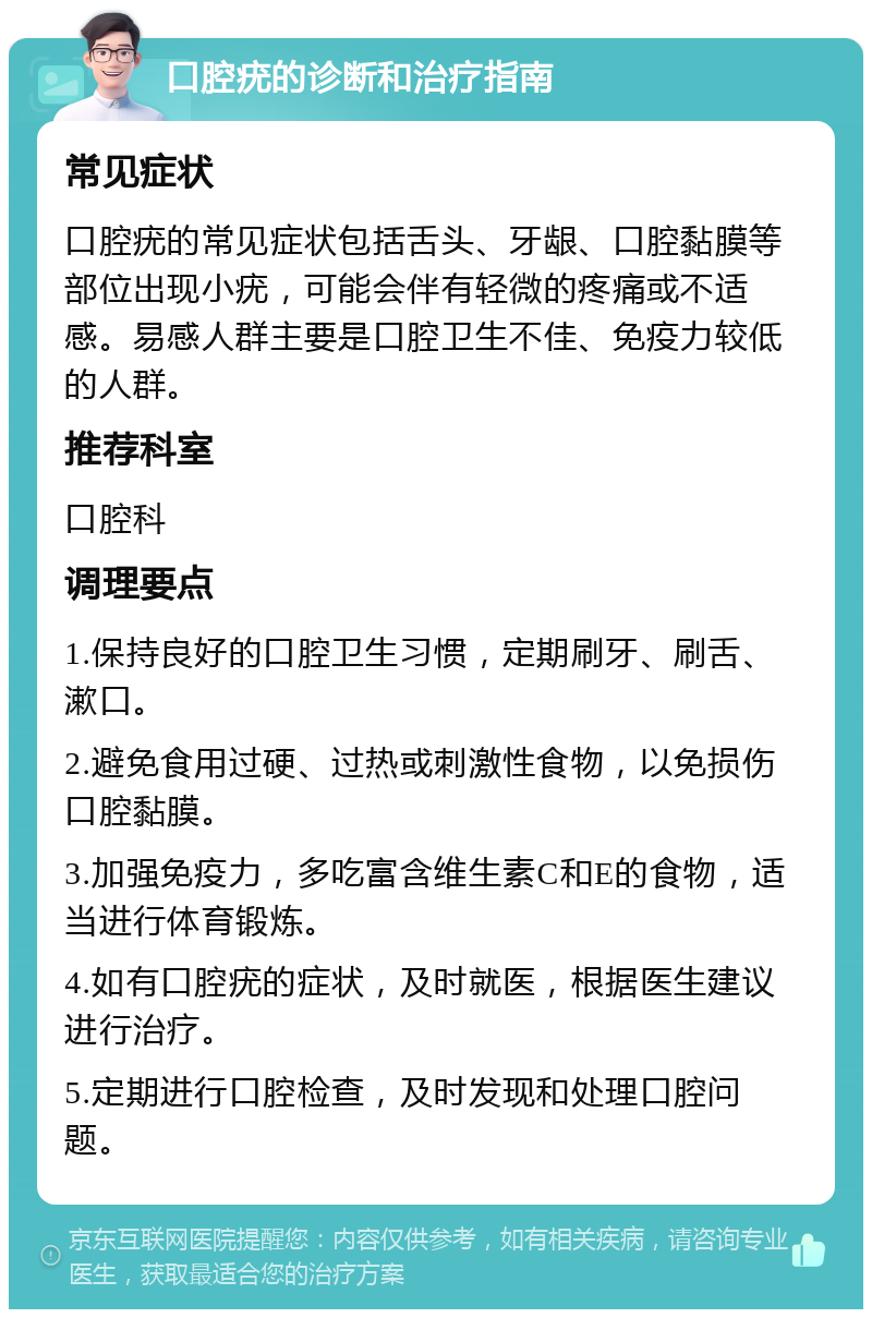 口腔疣的诊断和治疗指南 常见症状 口腔疣的常见症状包括舌头、牙龈、口腔黏膜等部位出现小疣，可能会伴有轻微的疼痛或不适感。易感人群主要是口腔卫生不佳、免疫力较低的人群。 推荐科室 口腔科 调理要点 1.保持良好的口腔卫生习惯，定期刷牙、刷舌、漱口。 2.避免食用过硬、过热或刺激性食物，以免损伤口腔黏膜。 3.加强免疫力，多吃富含维生素C和E的食物，适当进行体育锻炼。 4.如有口腔疣的症状，及时就医，根据医生建议进行治疗。 5.定期进行口腔检查，及时发现和处理口腔问题。