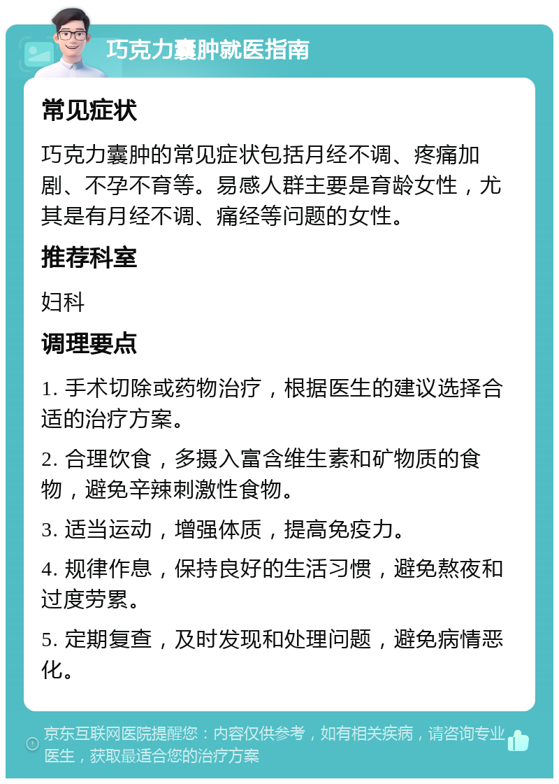 巧克力囊肿就医指南 常见症状 巧克力囊肿的常见症状包括月经不调、疼痛加剧、不孕不育等。易感人群主要是育龄女性，尤其是有月经不调、痛经等问题的女性。 推荐科室 妇科 调理要点 1. 手术切除或药物治疗，根据医生的建议选择合适的治疗方案。 2. 合理饮食，多摄入富含维生素和矿物质的食物，避免辛辣刺激性食物。 3. 适当运动，增强体质，提高免疫力。 4. 规律作息，保持良好的生活习惯，避免熬夜和过度劳累。 5. 定期复查，及时发现和处理问题，避免病情恶化。