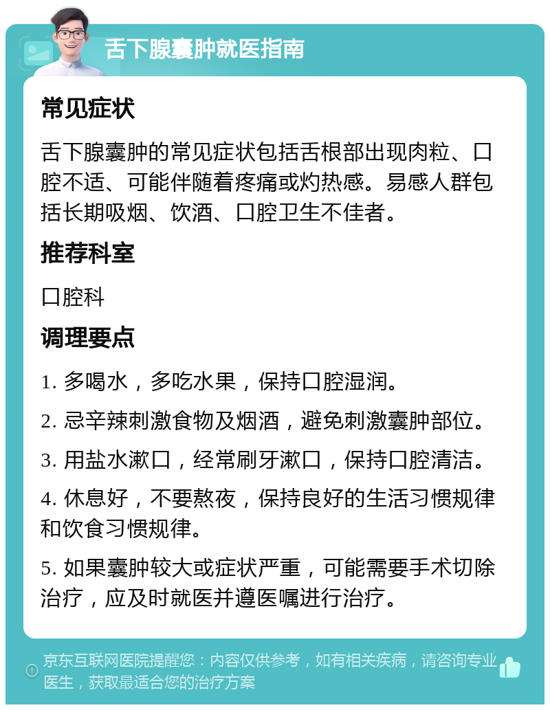 舌下腺囊肿就医指南 常见症状 舌下腺囊肿的常见症状包括舌根部出现肉粒、口腔不适、可能伴随着疼痛或灼热感。易感人群包括长期吸烟、饮酒、口腔卫生不佳者。 推荐科室 口腔科 调理要点 1. 多喝水，多吃水果，保持口腔湿润。 2. 忌辛辣刺激食物及烟酒，避免刺激囊肿部位。 3. 用盐水漱口，经常刷牙漱口，保持口腔清洁。 4. 休息好，不要熬夜，保持良好的生活习惯规律和饮食习惯规律。 5. 如果囊肿较大或症状严重，可能需要手术切除治疗，应及时就医并遵医嘱进行治疗。