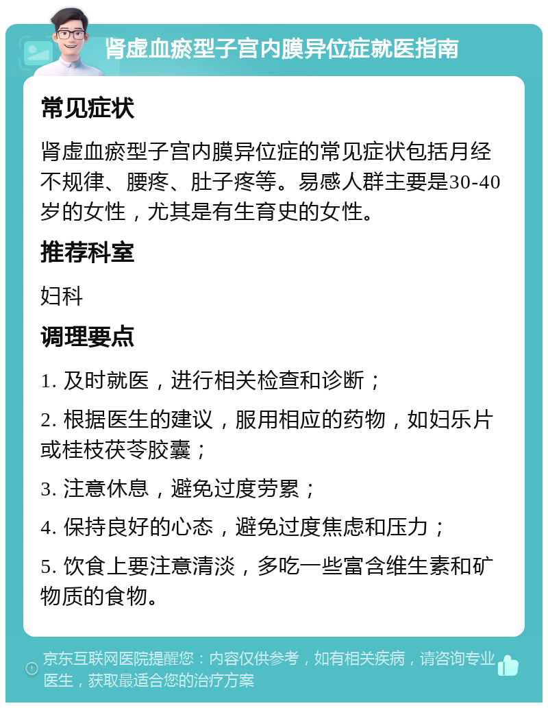 肾虚血瘀型子宫内膜异位症就医指南 常见症状 肾虚血瘀型子宫内膜异位症的常见症状包括月经不规律、腰疼、肚子疼等。易感人群主要是30-40岁的女性，尤其是有生育史的女性。 推荐科室 妇科 调理要点 1. 及时就医，进行相关检查和诊断； 2. 根据医生的建议，服用相应的药物，如妇乐片或桂枝茯苓胶囊； 3. 注意休息，避免过度劳累； 4. 保持良好的心态，避免过度焦虑和压力； 5. 饮食上要注意清淡，多吃一些富含维生素和矿物质的食物。