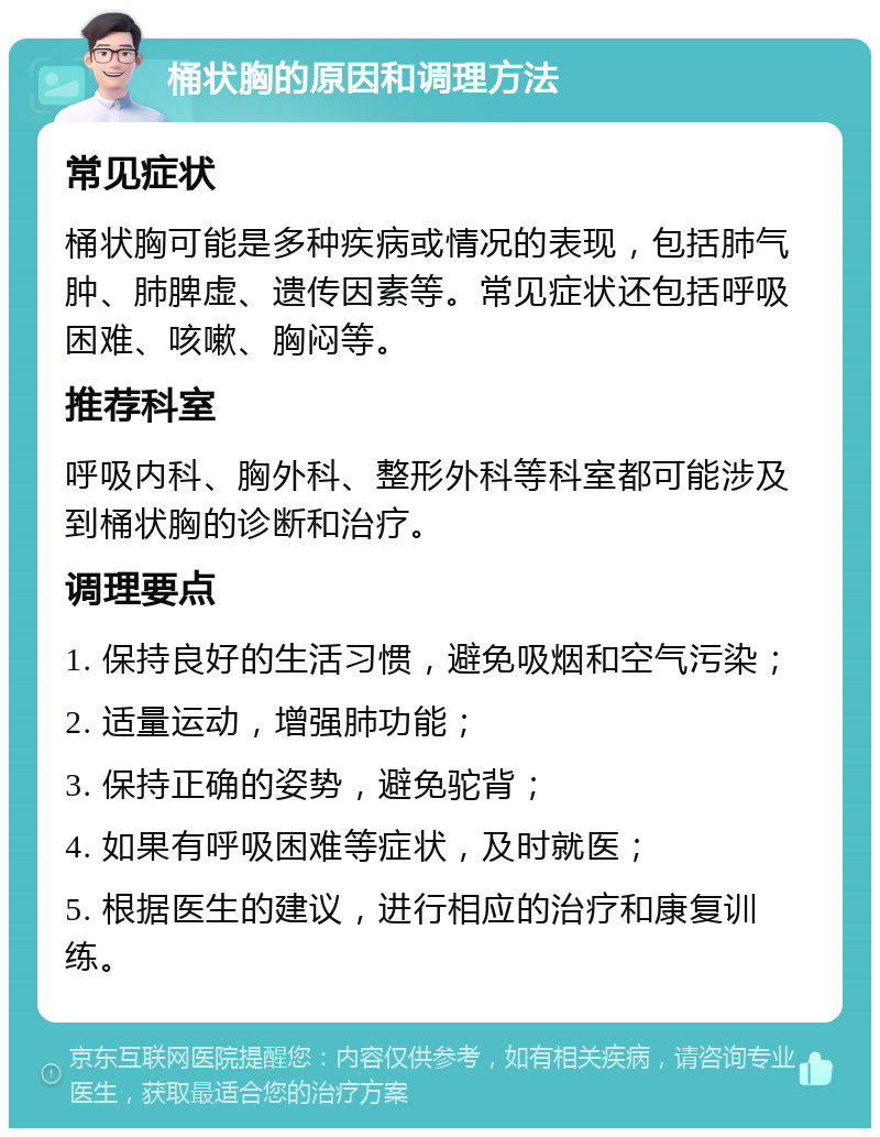 桶状胸的原因和调理方法 常见症状 桶状胸可能是多种疾病或情况的表现，包括肺气肿、肺脾虚、遗传因素等。常见症状还包括呼吸困难、咳嗽、胸闷等。 推荐科室 呼吸内科、胸外科、整形外科等科室都可能涉及到桶状胸的诊断和治疗。 调理要点 1. 保持良好的生活习惯，避免吸烟和空气污染； 2. 适量运动，增强肺功能； 3. 保持正确的姿势，避免驼背； 4. 如果有呼吸困难等症状，及时就医； 5. 根据医生的建议，进行相应的治疗和康复训练。