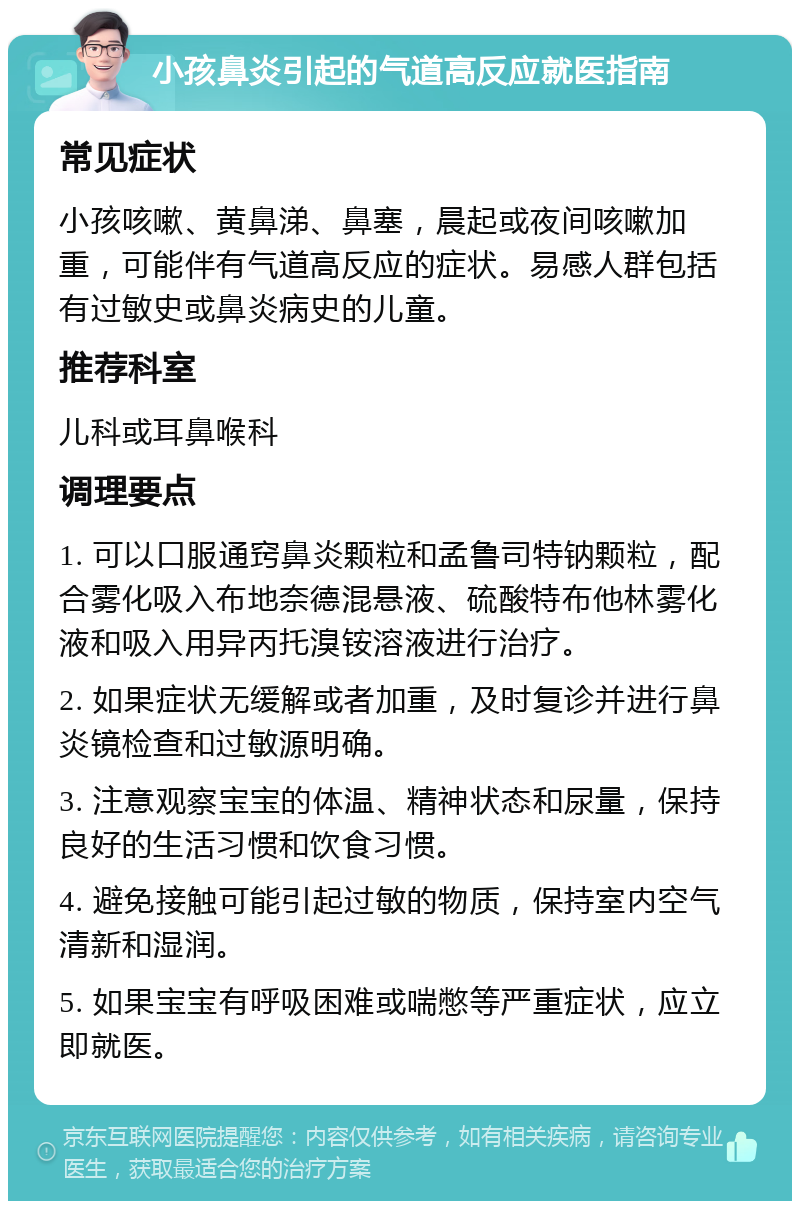 小孩鼻炎引起的气道高反应就医指南 常见症状 小孩咳嗽、黄鼻涕、鼻塞，晨起或夜间咳嗽加重，可能伴有气道高反应的症状。易感人群包括有过敏史或鼻炎病史的儿童。 推荐科室 儿科或耳鼻喉科 调理要点 1. 可以口服通窍鼻炎颗粒和孟鲁司特钠颗粒，配合雾化吸入布地奈德混悬液、硫酸特布他林雾化液和吸入用异丙托溴铵溶液进行治疗。 2. 如果症状无缓解或者加重，及时复诊并进行鼻炎镜检查和过敏源明确。 3. 注意观察宝宝的体温、精神状态和尿量，保持良好的生活习惯和饮食习惯。 4. 避免接触可能引起过敏的物质，保持室内空气清新和湿润。 5. 如果宝宝有呼吸困难或喘憋等严重症状，应立即就医。