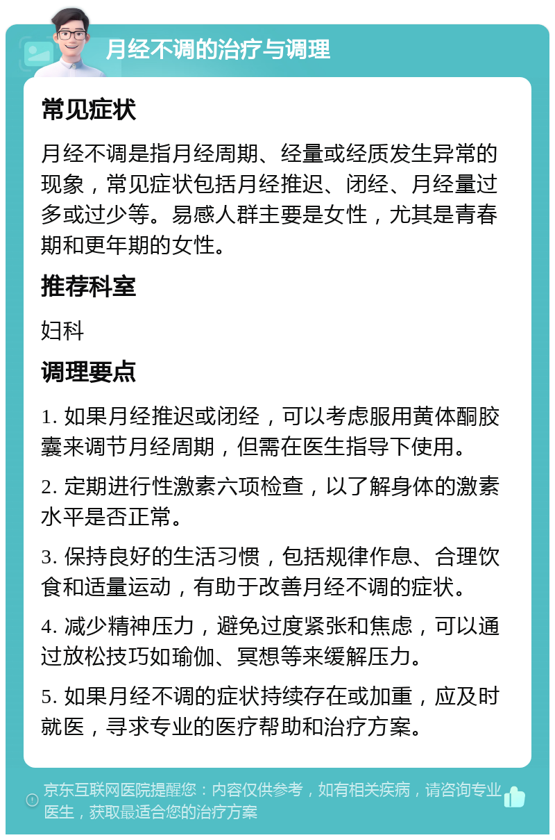 月经不调的治疗与调理 常见症状 月经不调是指月经周期、经量或经质发生异常的现象，常见症状包括月经推迟、闭经、月经量过多或过少等。易感人群主要是女性，尤其是青春期和更年期的女性。 推荐科室 妇科 调理要点 1. 如果月经推迟或闭经，可以考虑服用黄体酮胶囊来调节月经周期，但需在医生指导下使用。 2. 定期进行性激素六项检查，以了解身体的激素水平是否正常。 3. 保持良好的生活习惯，包括规律作息、合理饮食和适量运动，有助于改善月经不调的症状。 4. 减少精神压力，避免过度紧张和焦虑，可以通过放松技巧如瑜伽、冥想等来缓解压力。 5. 如果月经不调的症状持续存在或加重，应及时就医，寻求专业的医疗帮助和治疗方案。