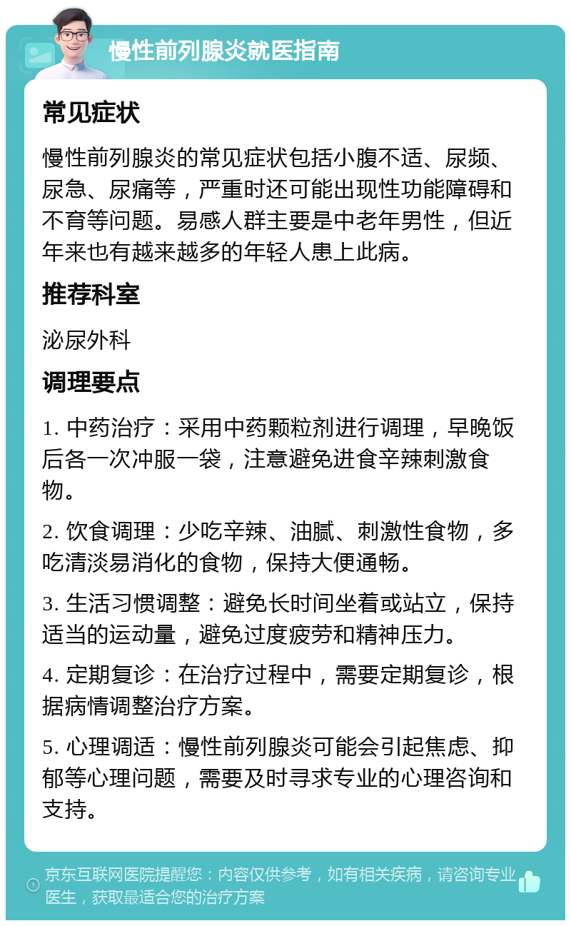 慢性前列腺炎就医指南 常见症状 慢性前列腺炎的常见症状包括小腹不适、尿频、尿急、尿痛等，严重时还可能出现性功能障碍和不育等问题。易感人群主要是中老年男性，但近年来也有越来越多的年轻人患上此病。 推荐科室 泌尿外科 调理要点 1. 中药治疗：采用中药颗粒剂进行调理，早晚饭后各一次冲服一袋，注意避免进食辛辣刺激食物。 2. 饮食调理：少吃辛辣、油腻、刺激性食物，多吃清淡易消化的食物，保持大便通畅。 3. 生活习惯调整：避免长时间坐着或站立，保持适当的运动量，避免过度疲劳和精神压力。 4. 定期复诊：在治疗过程中，需要定期复诊，根据病情调整治疗方案。 5. 心理调适：慢性前列腺炎可能会引起焦虑、抑郁等心理问题，需要及时寻求专业的心理咨询和支持。