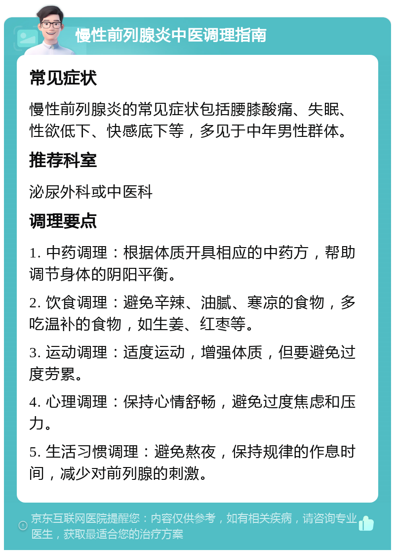 慢性前列腺炎中医调理指南 常见症状 慢性前列腺炎的常见症状包括腰膝酸痛、失眠、性欲低下、快感底下等，多见于中年男性群体。 推荐科室 泌尿外科或中医科 调理要点 1. 中药调理：根据体质开具相应的中药方，帮助调节身体的阴阳平衡。 2. 饮食调理：避免辛辣、油腻、寒凉的食物，多吃温补的食物，如生姜、红枣等。 3. 运动调理：适度运动，增强体质，但要避免过度劳累。 4. 心理调理：保持心情舒畅，避免过度焦虑和压力。 5. 生活习惯调理：避免熬夜，保持规律的作息时间，减少对前列腺的刺激。