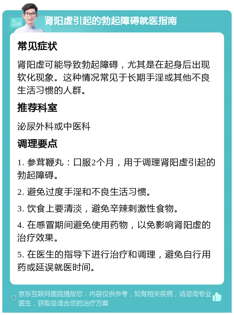 肾阳虚引起的勃起障碍就医指南 常见症状 肾阳虚可能导致勃起障碍，尤其是在起身后出现软化现象。这种情况常见于长期手淫或其他不良生活习惯的人群。 推荐科室 泌尿外科或中医科 调理要点 1. 参茸鞭丸：口服2个月，用于调理肾阳虚引起的勃起障碍。 2. 避免过度手淫和不良生活习惯。 3. 饮食上要清淡，避免辛辣刺激性食物。 4. 在感冒期间避免使用药物，以免影响肾阳虚的治疗效果。 5. 在医生的指导下进行治疗和调理，避免自行用药或延误就医时间。