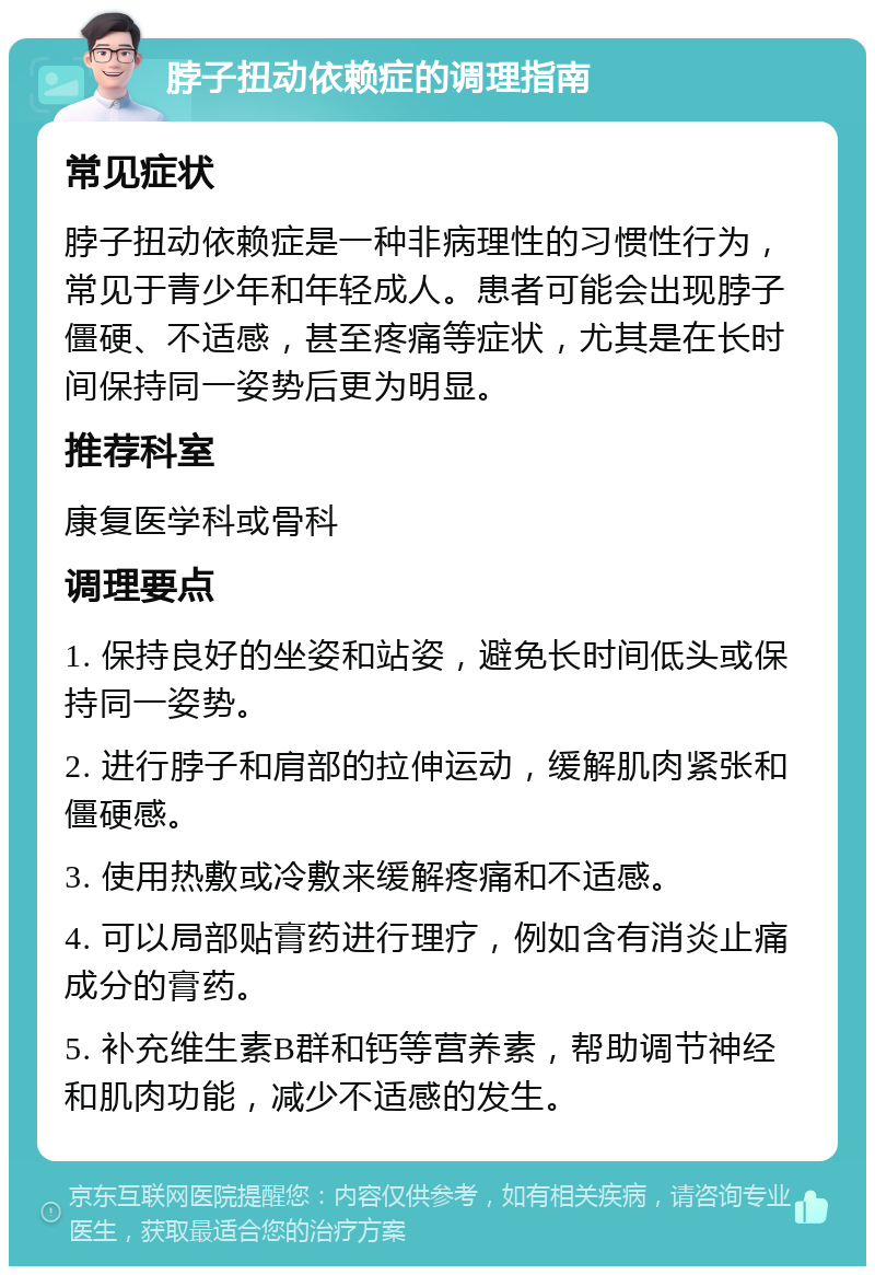 脖子扭动依赖症的调理指南 常见症状 脖子扭动依赖症是一种非病理性的习惯性行为，常见于青少年和年轻成人。患者可能会出现脖子僵硬、不适感，甚至疼痛等症状，尤其是在长时间保持同一姿势后更为明显。 推荐科室 康复医学科或骨科 调理要点 1. 保持良好的坐姿和站姿，避免长时间低头或保持同一姿势。 2. 进行脖子和肩部的拉伸运动，缓解肌肉紧张和僵硬感。 3. 使用热敷或冷敷来缓解疼痛和不适感。 4. 可以局部贴膏药进行理疗，例如含有消炎止痛成分的膏药。 5. 补充维生素B群和钙等营养素，帮助调节神经和肌肉功能，减少不适感的发生。