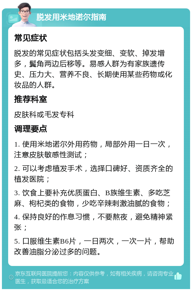 脱发用米地诺尔指南 常见症状 脱发的常见症状包括头发变细、变软、掉发增多，鬓角两边后移等。易感人群为有家族遗传史、压力大、营养不良、长期使用某些药物或化妆品的人群。 推荐科室 皮肤科或毛发专科 调理要点 1. 使用米地诺尔外用药物，局部外用一日一次，注意皮肤敏感性测试； 2. 可以考虑植发手术，选择口碑好、资质齐全的植发医院； 3. 饮食上要补充优质蛋白、B族维生素、多吃芝麻、枸杞类的食物，少吃辛辣刺激油腻的食物； 4. 保持良好的作息习惯，不要熬夜，避免精神紧张； 5. 口服维生素B6片，一日两次，一次一片，帮助改善油脂分泌过多的问题。