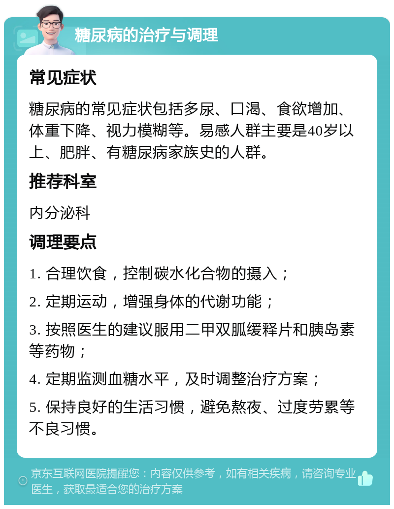 糖尿病的治疗与调理 常见症状 糖尿病的常见症状包括多尿、口渴、食欲增加、体重下降、视力模糊等。易感人群主要是40岁以上、肥胖、有糖尿病家族史的人群。 推荐科室 内分泌科 调理要点 1. 合理饮食，控制碳水化合物的摄入； 2. 定期运动，增强身体的代谢功能； 3. 按照医生的建议服用二甲双胍缓释片和胰岛素等药物； 4. 定期监测血糖水平，及时调整治疗方案； 5. 保持良好的生活习惯，避免熬夜、过度劳累等不良习惯。