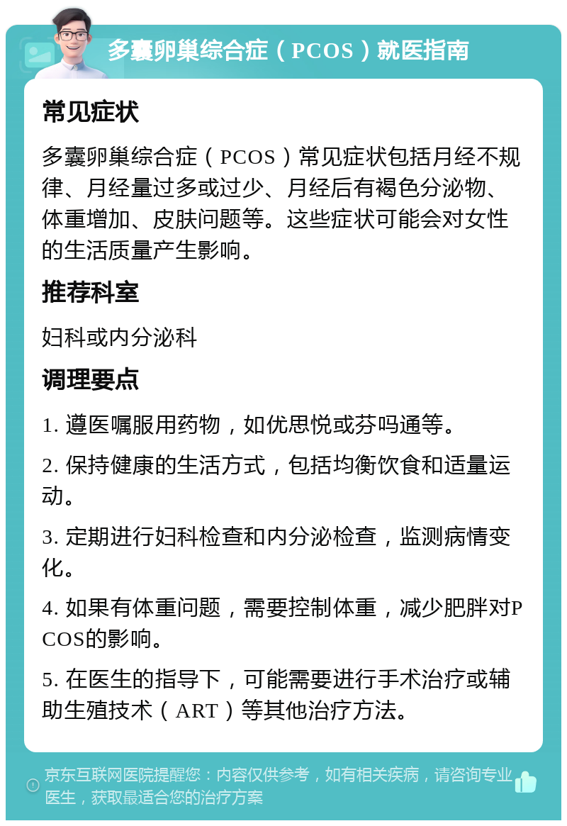 多囊卵巢综合症（PCOS）就医指南 常见症状 多囊卵巢综合症（PCOS）常见症状包括月经不规律、月经量过多或过少、月经后有褐色分泌物、体重增加、皮肤问题等。这些症状可能会对女性的生活质量产生影响。 推荐科室 妇科或内分泌科 调理要点 1. 遵医嘱服用药物，如优思悦或芬吗通等。 2. 保持健康的生活方式，包括均衡饮食和适量运动。 3. 定期进行妇科检查和内分泌检查，监测病情变化。 4. 如果有体重问题，需要控制体重，减少肥胖对PCOS的影响。 5. 在医生的指导下，可能需要进行手术治疗或辅助生殖技术（ART）等其他治疗方法。