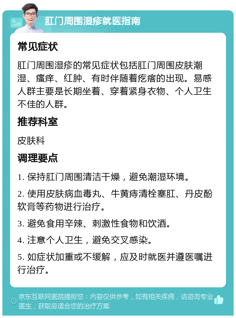 肛门周围湿疹就医指南 常见症状 肛门周围湿疹的常见症状包括肛门周围皮肤潮湿、瘙痒、红肿、有时伴随着疙瘩的出现。易感人群主要是长期坐着、穿着紧身衣物、个人卫生不佳的人群。 推荐科室 皮肤科 调理要点 1. 保持肛门周围清洁干燥，避免潮湿环境。 2. 使用皮肤病血毒丸、牛黄痔清栓塞肛、丹皮酚软膏等药物进行治疗。 3. 避免食用辛辣、刺激性食物和饮酒。 4. 注意个人卫生，避免交叉感染。 5. 如症状加重或不缓解，应及时就医并遵医嘱进行治疗。